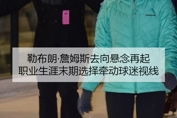 勒布朗·詹姆斯去向悬念再起 职业生涯末期选择牵动球迷视线