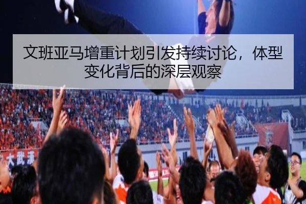 文班亚马增重计划引发持续讨论，体型变化背后的深层观察